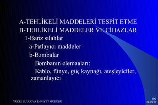 A-TEHLİKELİ MADDELERİ TESPİT ETME
   B-TEHLİKELİ MADDELER VE CİHAZLAR
     1-Bariz silahlar
       a-Patlayıcı maddeler
       b-Bombalar
         Bombanın elemanları:
         Kablo, fünye, güç kaynağı, ateşleyiciler,
        zamanlayıcı


                                                         190
YUCEL SULUOVA EMNIYET MÜDÜRÜ                         24/09/12
 
