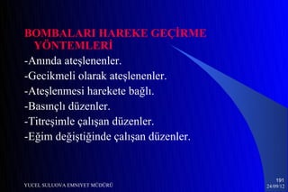 BOMBALARI HAREKE GEÇİRME
  YÖNTEMLERİ
-Anında ateşlenenler.
-Gecikmeli olarak ateşlenenler.
-Ateşlenmesi harekete bağlı.
-Basınçlı düzenler.
-Titreşimle çalışan düzenler.
-Eğim değiştiğinde çalışan düzenler.


                                           191
YUCEL SULUOVA EMNIYET MÜDÜRÜ           24/09/12
 