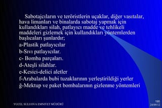 Sabotajcıların ve teröristlerin uçaklar, diğer vasıtalar,
   hava limanları ve binalarda sabotaj yapmak için
   kullandıkları silah, patlayıcı madde ve tehlikeli
   maddeleri gizlemek için kullandıkları yöntemlerden
   başlıcaları şunlardır;
   a-Plastik patlayıcılar
   b-Sıvı patlayıcılar.
   c- Bomba parçaları.
   d-Ateşli silahlar.
   e-Kesici-delici aletler
   f-Arabalarda bubi tuzaklarının yerleştirildiği yerler
   ğ-Mektup ve paket bombalarının gizlenme yöntemleri

                                                                      195
YUCEL SULUOVA EMNIYET MÜDÜRÜ                                      24/09/12
 