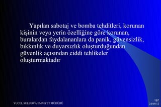 Yapılan sabotaj ve bomba tehditleri, korunan
   kişinin veya yerin özelliğine göre korunan,
   buralardan faydalananlara da panik, güvensizlik,
   bıkkınlık ve duyarsızlık oluşturduğundan
   güvenlik açısından ciddi tehlikeler
   oluşturmaktadır




                                                          197
YUCEL SULUOVA EMNIYET MÜDÜRÜ                          24/09/12
 