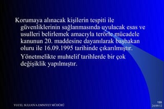 Korumaya alınacak kişilerin tespiti ile
 güvenliklerinin sağlanmasında uyulacak esas ve
 usulleri belirlemek amacıyla terörle mücadele
 kanunun 20. maddesine dayanılarak başbakan
 oluru ile 16.09.1995 tarihinde çıkarılmıştır.
 Yönetmelikte muhtelif tarihlerde bir çok
 değişiklik yapılmıştır.




                                                      199
YUCEL SULUOVA EMNIYET MÜDÜRÜ                      24/09/12
 