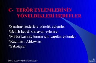 C- TERÖR EYLEMLERİNİN
   YÖNELDİKLERİ HEDEFLER

*Seçilmiş hedeflere yönelik eylemler
*Belirli hedefi olmayan eylemler
*Maddi kaynak temini için yapılan eylemler
*Kaçırma , Alıkoyma
*Sabotajlar


                                                  20
YUCEL SULUOVA EMNIYET MÜDÜRÜ                 24/09/12
 