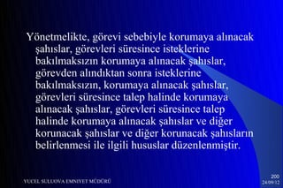 Yönetmelikte, görevi sebebiyle korumaya alınacak
 şahıslar, görevleri süresince isteklerine
 bakılmaksızın korumaya alınacak şahıslar,
 görevden alındıktan sonra isteklerine
 bakılmaksızın, korumaya alınacak şahıslar,
 görevleri süresince talep halinde korumaya
 alınacak şahıslar, görevleri süresince talep
 halinde korumaya alınacak şahıslar ve diğer
 korunacak şahıslar ve diğer korunacak şahısların
 belirlenmesi ile ilgili hususlar düzenlenmiştir.

                                                        200
YUCEL SULUOVA EMNIYET MÜDÜRÜ                        24/09/12
 