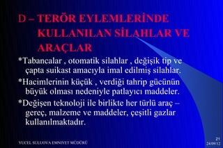 D – TERÖR EYLEMLERİNDE
    KULLANILAN SİLAHLAR VE
    ARAÇLAR
*Tabancalar , otomatik silahlar , değişik tip ve
  çapta suikast amacıyla imal edilmiş silahlar.
*Hacimlerinin küçük , verdiği tahrip gücünün
  büyük olması nedeniyle patlayıcı maddeler.
*Değişen teknoloji ile birlikte her türlü araç –
  gereç, malzeme ve maddeler, çeşitli gazlar
  kullanılmaktadır.
                                                        21
YUCEL SULUOVA EMNIYET MÜDÜRÜ                       24/09/12
 