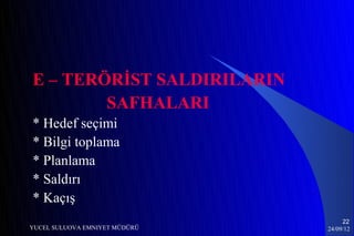 E – TERÖRİST SALDIRILARIN
        SAFHALARI
* Hedef seçimi
* Bilgi toplama
* Planlama
* Saldırı
* Kaçış
                                    22
YUCEL SULUOVA EMNIYET MÜDÜRÜ   24/09/12
 