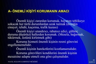 A- ÖNEMLİ KİŞİYİ KORUMANIN AMACI

      Önemli kişiyi zarardan korumak, hayatını tehlikeye
sokacak her türlü durumlardan uzak tutmak (örneğin
cinayet, tehdit, kaçırma, trafik kazası)
      Önemli kişiyi utandırıcı, rahatsız edici, gülünç
duruma düşürücü hallerden korumak. (Mesela, bağırmak,
tükürmek, üstünü kirletmek gibi)
      Koruma hizmeti önemli kişinin resmi görevini
engellememelidir.
      Önemli kişinin hareketlerini kısıtlamamalıdır.
      Koruma görevlileri kendilerini önemli kişinin
mesaisine adapte etmeli ona göre çalışmalıdır.
                                                                25
YUCEL SULUOVA EMNIYET MÜDÜRÜ                               24/09/12
 