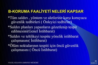 B-KORUMA FAALİYETİ NELERİ KAPSAR
*Tüm saldırı , yöntem ve aletlerine karşı koruyucu
  güvenlik tedbirleri ( Önleyici tedbirler)
*Saldırı planları yapanların gözetlenip tespit
  edilmesini(Genel İstihbarat)
*Saldırı ve tehlikeyi tespite yönelik istihbarat
  çalışmasını( İstihbarat)
*Ölüm noktalarının tespiti için öncü güvenlik
  çalışmasını ( Öncü İstihbarat)

                                                          26
YUCEL SULUOVA EMNIYET MÜDÜRÜ                         24/09/12
 