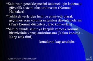 *Saldırının gerçekleşmesini önlemek için kademeli
  güvenlik sistemi oluşturulmasını (Koruma
  Halkaları)
*Tehlikeli yerlerden hızlı ve emniyetli olarak
  geçilmesi için koruma sistemleri düzenlemelerini
  (Yaya koruma düzenleri , araç konvoyları)
*Saldırı anında saldırıya karşılık verecek koruma
  birimlerinin konuşlandırılmasını (Yakın koruma –
  Karşı atak timi)
                       konularını kapsamalıdır.



                                                          27
 YUCEL SULUOVA EMNIYET MÜDÜRÜ                        24/09/12
 