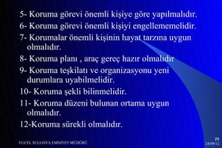 5- Koruma görevi önemli kişiye göre yapılmalıdır.
6- Koruma görevi önemli kişiyi engellememelidir.
7- Korumalar önemli kişinin hayat tarzına uygun
  olmalıdır.
8- Koruma planı , araç gereç hazır olmalıdır
9- Koruma teşkilatı ve organizasyonu yeni
  durumlara uyabilmelidir.
10- Koruma şekli bilinmelidir.
11- Koruma düzeni bulunan ortama uygun
  olmalıdır.
12-Koruma sürekli olmalıdır.
                                                         29
YUCEL SULUOVA EMNIYET MÜDÜRÜ                        24/09/12
 