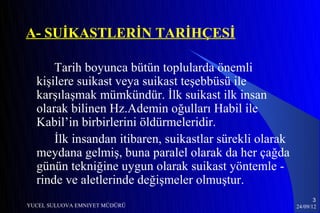 A- SUİKASTLERİN TARİHÇESİ

      Tarih boyunca bütün toplularda önemli
  kişilere suikast veya suikast teşebbüsü ile
  karşılaşmak mümkündür. İlk suikast ilk insan
  olarak bilinen Hz.Ademin oğulları Habil ile
  Kabil’in birbirlerini öldürmeleridir.
      İlk insandan itibaren, suikastlar sürekli olarak
  meydana gelmiş, buna paralel olarak da her çağda
  günün tekniğine uygun olarak suikast yöntemle -
  rinde ve aletlerinde değişmeler olmuştur.
                                                                3
YUCEL SULUOVA EMNIYET MÜDÜRÜ                             24/09/12
 