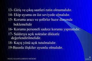 13- Giriş ve çıkış saatleri rutin olmamalıdır.
14- Ekip uyumu en üst seviyede olmalıdır.
15- Koruma aracı ve şoförler hazır durumda
    beklemelidir
16- Koruma personeli sadece koruma yapmalıdır.
17- Saldırıya açık noktalar dikkatle
  değerlendirilmelidir.
18- Kaçış yönü açık tutulmalıdır.
19-Basınla ilişkiler uyumlu olmalıdır.

                                                      30
YUCEL SULUOVA EMNIYET MÜDÜRÜ                     24/09/12
 
