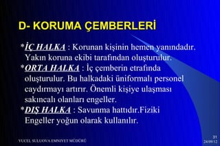 D- KORUMA ÇEMBERLERİ
*İÇ HALKA : Korunan kişinin hemen yanındadır.
 Yakın koruna ekibi tarafından oluşturulur.
*ORTA HALKA : İç çemberin etrafında
 oluşturulur. Bu halkadaki üniformalı personel
 caydırmayı artırır. Önemli kişiye ulaşması
 sakıncalı olanları engeller.
*DIŞ HALKA : Savunma hattıdır.Fiziki
 Engeller yoğun olarak kullanılır.
                                                      31
YUCEL SULUOVA EMNIYET MÜDÜRÜ                     24/09/12
 
