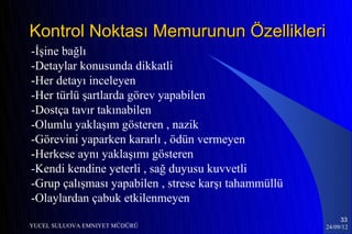 Kontrol Noktası Memurunun Özellikleri
-İşine bağlı
-Detaylar konusunda dikkatli
-Her detayı inceleyen
-Her türlü şartlarda görev yapabilen
-Dostça tavır takınabilen
-Olumlu yaklaşım gösteren , nazik
-Görevini yaparken kararlı , ödün vermeyen
-Herkese aynı yaklaşımı gösteren
-Kendi kendine yeterli , sağ duyusu kuvvetli
-Grup çalışması yapabilen , strese karşı tahammüllü
-Olaylardan çabuk etkilenmeyen
                                                           33
YUCEL SULUOVA EMNIYET MÜDÜRÜ                          24/09/12
 