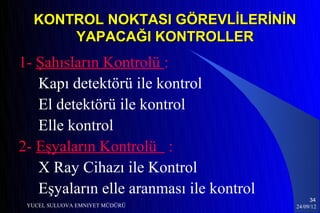 KONTROL NOKTASI GÖREVLİLERİNİN
      YAPACAĞI KONTROLLER
1- Şahısların Kontrolü :
   Kapı detektörü ile kontrol
   El detektörü ile kontrol
   Elle kontrol
2- Eşyaların Kontrolü :
   X Ray Cihazı ile Kontrol
   Eşyaların elle aranması ile kontrol
                                              34
 YUCEL SULUOVA EMNIYET MÜDÜRÜ            24/09/12
 