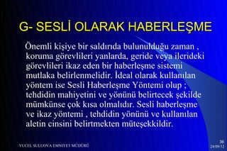 G- SESLİ OLARAK HABERLEŞME
  Önemli kişiye bir saldırıda bulunulduğu zaman ,
  koruma görevlileri yanlarda, geride veya ilerideki
  görevlileri ikaz eden bir haberleşme sistemi
  mutlaka belirlenmelidir. İdeal olarak kullanılan
  yöntem ise Sesli Haberleşme Yöntemi olup ;
  tehdidin mahiyetini ve yönünü belirtecek şekilde
  mümkünse çok kısa olmalıdır. Sesli haberleşme
  ve ikaz yöntemi , tehdidin yönünü ve kullanılan
  aletin cinsini belirtmekten müteşekkildir.
                                                            36
YUCEL SULUOVA EMNIYET MÜDÜRÜ                           24/09/12
 