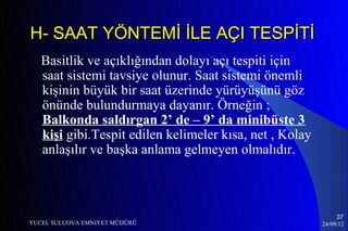 H- SAAT YÖNTEMİ İLE AÇI TESPİTİ
   Basitlik ve açıklığından dolayı açı tespiti için
   saat sistemi tavsiye olunur. Saat sistemi önemli
   kişinin büyük bir saat üzerinde yürüyüşünü göz
   önünde bulundurmaya dayanır. Örneğin ;
   Balkonda saldırgan 2’ de – 9’ da minibüste 3
   kişi gibi.Tespit edilen kelimeler kısa, net , Kolay
   anlaşılır ve başka anlama gelmeyen olmalıdır.



                                                              37
YUCEL SULUOVA EMNIYET MÜDÜRÜ                             24/09/12
 