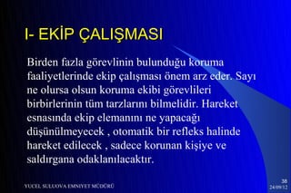 I- EKİP ÇALIŞMASI
Birden fazla görevlinin bulunduğu koruma
faaliyetlerinde ekip çalışması önem arz eder. Sayı
ne olursa olsun koruma ekibi görevlileri
birbirlerinin tüm tarzlarını bilmelidir. Hareket
esnasında ekip elemanını ne yapacağı
düşünülmeyecek , otomatik bir refleks halinde
hareket edilecek , sadece korunan kişiye ve
saldırgana odaklanılacaktır.
                                                          38
YUCEL SULUOVA EMNIYET MÜDÜRÜ                         24/09/12
 