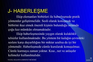 J- HABERLEŞME
       Ekip elemanları birbirleri ile haberleşmede pratik
yöntemler geliştirmelidir. Sesli olarak konuşmak ve
birbirini ikaz etmek önemli kişinin bulunduğu ortamda
çoğu kez mümkün olmamaktadır.
       Ekip haberleşmesinde yaygın olarak kulaklıklı
telsizler kullanılmaktadır. Bu yöntem bir kulağın çevredeki
seslere karşı duyarlılığını bir miktar azaltsa da iyi bir
yöntemdir. Haberleşmede cümle kurularak konuşulmaz.
Cümle kurmaya zaman yoktur. Kısa , net ve anlaşılır
kelimeler kullanılmalıdır.
                                                                   39
YUCEL SULUOVA EMNIYET MÜDÜRÜ                                  24/09/12
 
