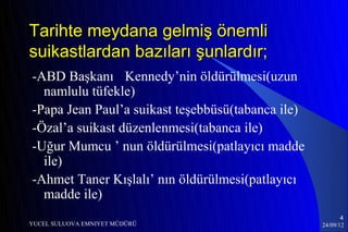 Tarihte meydana gelmiş önemli
suikastlardan bazıları şunlardır;
-ABD Başkanı Kennedy’nin öldürülmesi(uzun
  namlulu tüfekle)
-Papa Jean Paul’a suikast teşebbüsü(tabanca ile)
-Özal’a suikast düzenlenmesi(tabanca ile)
-Uğur Mumcu ’ nun öldürülmesi(patlayıcı madde
  ile)
-Ahmet Taner Kışlalı’ nın öldürülmesi(patlayıcı
  madde ile)
                                                          4
YUCEL SULUOVA EMNIYET MÜDÜRÜ                       24/09/12
 