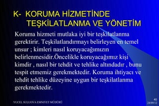 K- KORUMA HİZMETİNDE
   TEŞKİLATLANMA VE YÖNETİM
Koruma hizmeti mutlaka iyi bir teşkilatlanma
gerektirir. Teşkilatlandırmayı belirleyen en temel
unsur ; kimleri nasıl koruyacağımızın
belirlenmesidir.Öncelikle koruyacağımız kişi
kimdir , nasıl bir tehdit ve tehlike altındadır , bunu
tespit etmemiz gerekmektedir. Koruma ihtiyacı ve
tehdit tehlike düzeyine uygun bir teşkilatlanma
gerekmektedir.
                                                              40
YUCEL SULUOVA EMNIYET MÜDÜRÜ                             24/09/12
 