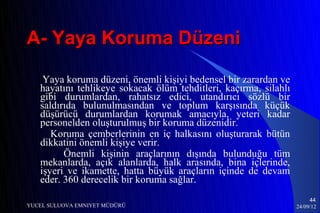 A- Yaya Koruma Düzeni

    Yaya koruma düzeni, önemli kişiyi bedensel bir zarardan ve
   hayatını tehlikeye sokacak ölüm tehditleri, kaçırma, silahlı
   gibi durumlardan, rahatsız edici, utandırıcı sözlü bir
   saldırıda bulunulmasından ve toplum karşısında küçük
   düşürücü durumlardan korumak amacıyla, yeteri kadar
   personelden oluşturulmuş bir koruma düzenidir.
      Koruma çemberlerinin en iç halkasını oluşturarak bütün
   dikkatini önemli kişiye verir.
         Önemli kişinin araçlarının dışında bulunduğu tüm
   mekanlarda, açık alanlarda, halk arasında, bina içlerinde,
   işyeri ve ikamette, hatta büyük araçların içinde de devam
   eder. 360 derecelik bir koruma sağlar.
                                                                       44
YUCEL SULUOVA EMNIYET MÜDÜRÜ                                      24/09/12
 