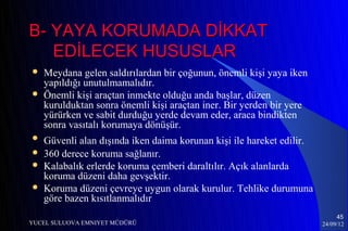 B- YAYA KORUMADA DİKKAT
   EDİLECEK HUSUSLAR
   Meydana gelen saldırılardan bir çoğunun, önemli kişi yaya iken
    yapıldığı unutulmamalıdır.
   Önemli kişi araçtan inmekte olduğu anda başlar, düzen
    kurulduktan sonra önemli kişi araçtan iner. Bir yerden bir yere
    yürürken ve sabit durduğu yerde devam eder, araca bindikten
    sonra vasıtalı korumaya dönüşür.
   Güvenli alan dışında iken daima korunan kişi ile hareket edilir.
   360 derece koruma sağlanır.
   Kalabalık erlerde koruma çemberi daraltılır. Açık alanlarda
    koruma düzeni daha gevşektir.
   Koruma düzeni çevreye uygun olarak kurulur. Tehlike durumuna
    göre bazen kısıtlanmalıdır
                                                                            45
YUCEL SULUOVA EMNIYET MÜDÜRÜ                                           24/09/12
 