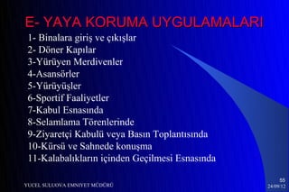 E- YAYA KORUMA UYGULAMALARI
 1- Binalara giriş ve çıkışlar
 2- Döner Kapılar
 3-Yürüyen Merdivenler
 4-Asansörler
 5-Yürüyüşler
 6-Sportif Faaliyetler
 7-Kabul Esnasında
 8-Selamlama Törenlerinde
 9-Ziyaretçi Kabulü veya Basın Toplantısında
 10-Kürsü ve Sahnede konuşma
 11-Kalabalıkların içinden Geçilmesi Esnasında

                                                      55
YUCEL SULUOVA EMNIYET MÜDÜRÜ                     24/09/12
 