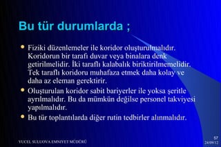 Bu tür durumlarda ;
 Fiziki düzenlemeler ile koridor oluşturulmalıdır.
  Koridorun bir tarafı duvar veya binalara denk
  getirilmelidir. İki taraflı kalabalık biriktirilmemelidir.
  Tek taraflı koridoru muhafaza etmek daha kolay ve
  daha az eleman gerektirir.
 Oluşturulan koridor sabit bariyerler ile yoksa şeritle
  ayrılmalıdır. Bu da mümkün değilse personel takviyesi
  yapılmalıdır.
 Bu tür toplantılarda diğer rutin tedbirler alınmalıdır.


                                                                    57
YUCEL SULUOVA EMNIYET MÜDÜRÜ                                   24/09/12
 