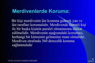 Merdivenlerde Koruma:
   Bir kişi merdivenin üst kısmına giderek yan ve
   üst tarafları korumalıdır. Merdivende önemli kişi
   ile bir başka kişinin paralel olmamasına dikkat
   edilmelidir. Merdivenin aşağısındaki korumacı,
   herhangi bir kimsenin gelmesine mani olmalıdır.
   Merdiven etrafında 360 derecelik koruma
   sağlanmalıdır


                                                            59
YUCEL SULUOVA EMNIYET MÜDÜRÜ                           24/09/12
 