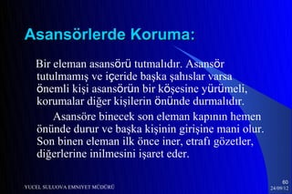 Asansörlerde Koruma:
   Bir eleman asansörü tutmalıdır. Asansör
   tutulmamış ve içeride başka şahıslar varsa
   önemli kişi asansörün bir köşesine yürümeli,
   korumalar diğer kişilerin önünde durmalıdır.
       Asansöre binecek son eleman kapının hemen
   önünde durur ve başka kişinin girişine mani olur.
   Son binen eleman ilk önce iner, etrafı gözetler,
   diğerlerine inilmesini işaret eder.

                                                            60
YUCEL SULUOVA EMNIYET MÜDÜRÜ                           24/09/12
 