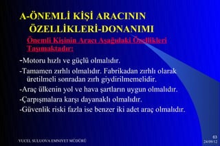A-ÖNEMLİ KİŞİ ARACININ
  ÖZELLİKLERİ-DONANIMI
   Önemli Kişinin Aracı Aşağıdaki Özellikleri
   Taşımaktadır:
-Motoru hızlı ve güçlü olmalıdır.
-Tamamen zırhlı olmalıdır. Fabrikadan zırhlı olarak
  üretilmeli sonradan zırh giydirilmemelidir.
-Araç ülkenin yol ve hava şartların uygun olmalıdır.
-Çarpışmalara karşı dayanaklı olmalıdır.
-Güvenlik riski fazla ise benzer iki adet araç olmalıdır.


                                                                 63
YUCEL SULUOVA EMNIYET MÜDÜRÜ                                24/09/12
 