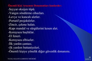 Önemli Kişi Aracının Donanımları Şunlardır:
-Seyyar oksijen tüpü.
-Yangın söndürme cihazları.
-Levye ve kancalı aletler.
-Portatif projektörler.
-Zincir, çekme halatı.
-Kapı mandal ve sürgülerini kesen alet.
-Koruyucu başlıklar.
-El feneri.
-Koruyucu elbiseler.
-İlk yardın çantası.
-ilk yardım battaniyeleri.
-Önemli kişiye yönelik diğer güvenlik donanımı.
                                                       64
YUCEL SULUOVA EMNIYET MÜDÜRÜ                      24/09/12
 