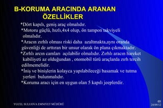 B-KORUMA ARACINDA ARANAN
       ÖZELLİKLER
   *Dört kapılı, geniş araç olmalıdır.
   *Motoru güçlü, hızlı,4x4 olup, ön tampon takviyeli
     olmalıdır.
   *Aracın zırhlı olması riski daha azaltmakta,aynı oranda
    güvenliği de arttıran bir unsur olarak ön plana çıkmaktadır.
   *Zırhlı arcın camları açılabilir olmalıdır. Zırhlı aracın hareket
     kabiliyeti az olduğundan , otomobil türü araçlarda zırh tercih
    edilmemelidir.
   *İniş ve binişlerin kolayca yapılabileceği basamak ve tutma
     yerleri bulunmalıdır.
   *Koruma aracı için en uygun olan 5 kapılı jeeplerdir.


                                                                            65
YUCEL SULUOVA EMNIYET MÜDÜRÜ                                           24/09/12
 