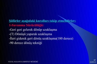 Şöförler aşağıdaki kuralları takip etmelidirler:
1-Savunma Sürücülüğü:
-Geri geri gelerek dönüp uzaklaşma
-(T) Dönüşü yaparak uzaklaşma
-İleri giderek geri dönüş uzaklaşma(180 derece)
-90 derece dönüş tekniği




                                                        67
YÜCEL SULUOVA EMNİYET MÜDÜRÜ                       24/09/12
 