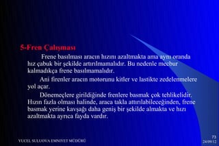 5-Fren Çalışması
        Frene basılması aracın hızını azaltmakta ama aynı oranda
   hız çabuk bir şekilde artırılmamalıdır. Bu nedenle mecbur
   kalmadıkça frene basılmamalıdır.
        Ani firenler aracın motorunu kitler ve lastikte zedelenmelere
   yol açar.
        Dönemeçlere girildiğinde frenlere basmak çok tehlikelidir.
   Hızın fazla olması halinde, araca takla attırılabileceğinden, frene
   basmak yerine kavşağı daha geniş bir şekilde almakta ve hızı
   azaltmakta ayrıca fayda vardır.


                                                                              73
YUCEL SULUOVA EMNIYET MÜDÜRÜ                                             24/09/12
 
