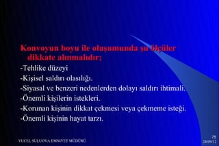 Konvoyun boyu ile oluşumunda şu ölçüler
 dikkate alınmalıdır;
-Tehlike düzeyi
-Kişisel saldırı olasılığı.
-Siyasal ve benzeri nedenlerden dolayı saldırı ihtimali.
-Önemli kişilerin istekleri.
-Korunan kişinin dikkat çekmesi veya çekmeme isteği.
-Önemli kişinin hayat tarzı.

                                                                75
YUCEL SULUOVA EMNIYET MÜDÜRÜ                               24/09/12
 
