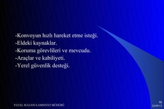 -Konvoyun hızlı hareket etme isteği.
-Eldeki kaynaklar.
-Koruma görevlileri ve mevcudu.
-Araçlar ve kabiliyeti.
-Yerel güvenlik desteği.




                                            76
YUCEL SULUOVA EMNIYET MÜDÜRÜ           24/09/12
 
