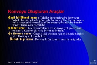 Konvoyu Oluşturan Araçlar
Öncü istihbarat aracı : Tehlike durumuna göre konvoyun
  önünde hareket ederek, güzergah üzerinde güvenlik durumu ve
  trafik işaretlerini kontrol eder.Bu aracın içerisinde bir bomba
  uzmanı bulunması önemlidir.
Eskort aracı :Trafik kontrolünde ve konvoya yol göstermede
  kullanılır. Koruma ekibi ile irtibat halindedir.
Ön koruma aracı : Önemli kişi aracının hemen önünde hareket
  eder. Konvoyun hızını belirler.
 Önemli ki ş i aracı : Konvoyda ön koruma aracını takip eder




                                                                         77
YUCEL SULUOVA EMNIYET MÜDÜRÜ                                        24/09/12
 