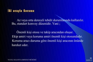 İ ki araçla koruma

       Az veya orta dereceli tehdit durumlarında kullanılır.
   Bu, standart konvoy düzenidir. Yani ;

      Önemli kişi otosu ve takip aracından oluşur.
   Ekip amiri veya koruma amiri önemli kişi otosundadır.
   Koruma aracı duruma göre önemli kişi aracının önünde
   hareket eder.


                                                                    80
YUCEL SULUOVA EMNIYET MÜDÜRÜ                                   24/09/12
 