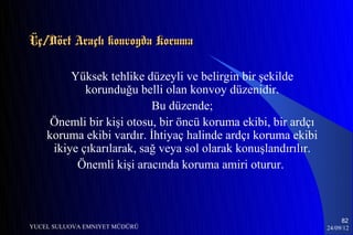 Üç/Dört Araçlı konvoyda Koruma

         Yüksek tehlike düzeyli ve belirgin bir şekilde
            korunduğu belli olan konvoy düzenidir.
                          Bu düzende;
     Önemli bir kişi otosu, bir öncü koruma ekibi, bir ardçı
    koruma ekibi vardır. İhtiyaç halinde ardçı koruma ekibi
     ikiye çıkarılarak, sağ veya sol olarak konuşlandırılır.
          Önemli kişi aracında koruma amiri oturur.



                                                                    82
YUCEL SULUOVA EMNIYET MÜDÜRÜ                                   24/09/12
 