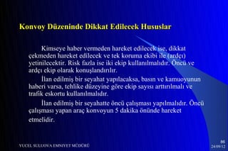 Konvoy Düzeninde Dikkat Edilecek Hususlar

        Kimseye haber vermeden hareket edilecek ise, dikkat
   çekmeden hareket edilecek ve tek koruma ekibi ile (ardçı)
   yetinilecektir. Risk fazla ise iki ekip kullanılmalıdır. Öncü ve
   ardçı ekip olarak konuşlandırılır.
        İlan edilmiş bir seyahat yapılacaksa, basın ve kamuoyunun
   haberi varsa, tehlike düzeyine göre ekip sayısı arttırılmalı ve
   trafik eskortu kullanılmalıdır.
        İlan edilmiş bir seyahatte öncü çalışması yapılmalıdır. Öncü
   çalışması yapan araç konvoyun 5 dakika önünde hareket
   etmelidir.


                                                                            86
YUCEL SULUOVA EMNIYET MÜDÜRÜ                                           24/09/12
 