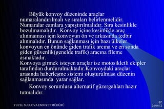 Büyük konvoy düzeninde araçlar
   numaralandırılmalı ve sıraları belirlenmelidir.
   Numaralar camlara yapıştırılmalıdır. Sıra kesinlikle
   bozulmamalıdır. Konvoy içine kesinlikle araç
   alınmaması için konvoyun ön ve arkasında tedbir
   alınmalıdır. Bunun sağlanması için bazı ülkeler
   konvoyun en önünde giden trafik arcına ve en sonda
   giden güvenlik(genelde trafik) aracına fileme
   asmaktadır.
   Konvoya girmek isteyen araçlar ise motosikletli ekipler
   tarafından durdurulmaktadır.Konvoydaki araçlar
   arasında haberleşme sistemi oluşturulması düzenin
   sağlanmasında yarar sağlar.
       Konvoy sorumlusu alternatif güzergahları hazır
   tutmalıdır.
                                                                  87
YUCEL SULUOVA EMNIYET MÜDÜRÜ                                 24/09/12
 