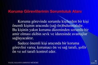 Koruma Görevlilerinin Sorumluluk Alanı

      Koruma görevinde sorumlu kişilerden bir kişi
   önemli kişinin aracında (sağ-ön)bulunmalıdır.
   Bu kişinin yakın koruma düzeninden sorumlu bir
   amir olması ekibin sevk ve idaresinde avantajlar
   sağlayacaktır.
      Sadece önemli kişi aracında bir koruma
   görevlisi varsa; korumacı ön ve sağ tarafı, şoför
   ön ve sol tarafı kontrol eder.

                                                            88
YUCEL SULUOVA EMNIYET MÜDÜRÜ                           24/09/12
 