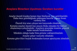 Araçlara Binerken Uyulması Gereken kurallar

 Araçlar önemli kişiden hemen önce binilecek yere getirilmelidir.
     Daha önce getirildiğinde saldırgana hazırlık yapma fırsatı
                            verilmiş olur.
        Önemli kişi aracı çıkışın tam karşısında olmalıdır.
  Koruma araçları önemli kişi aracını bloke etmeden bir bariyer
  oluşturmaya çalışılmalıdır. Araçların arasından insanlar geçecek
                    kadar mesafe bırakılmalıdır.
     Mümkün olduğu kadar bina girişine yaklaştırılmalıdır.
               Araçlar çalışır vaziyette olmalıdır.
Koruma görevlileri boşluk bırakmadan korum apozisyonu almalıdır.



                                                                          89
YUCEL SULUOVA EMNIYET MÜDÜRÜ                                         24/09/12
 