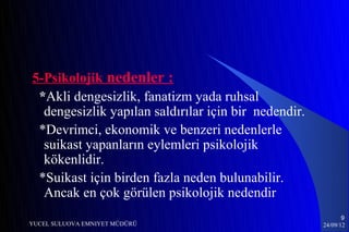 5-Psikolojik nedenler :
 *Akli dengesizlik, fanatizm yada ruhsal
  dengesizlik yapılan saldırılar için bir nedendir.
 *Devrimci, ekonomik ve benzeri nedenlerle
  suikast yapanların eylemleri psikolojik
  kökenlidir.
 *Suikast için birden fazla neden bulunabilir.
  Ancak en çok görülen psikolojik nedendir
                                                             9
YUCEL SULUOVA EMNIYET MÜDÜRÜ                          24/09/12
 