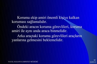Koruma ekip amiri önemli kişiye kalkan
   koruması sağlamalıdır.
      Öndeki aracın koruma görevlileri, koruma
   amiri ile aynı anda araca binmelidir.
      Arka araçtaki koruma görevlileri araçların
   yanlarına gelmesini beklemelidir.




                                                        91
YUCEL SULUOVA EMNIYET MÜDÜRÜ                       24/09/12
 