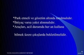 *Park etmeli ve gözetim altında tutulmalıdır.
      *İhtiyaç varsa yakıt alınmalıdır.
      *Araçları, acil durumda her an kullana

        bilmek üzere çıkışlarda bekletilmelidir.




                                                           93
YUCEL SULUOVA EMNIYET MÜDÜRÜ                          24/09/12
 