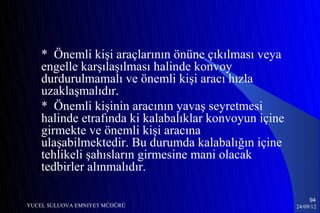 * Önemli kişi araçlarının önüne çıkılması veya
    engelle karşılaşılması halinde konvoy
    durdurulmamalı ve önemli kişi aracı hızla
    uzaklaşmalıdır.
    * Önemli kişinin aracının yavaş seyretmesi
    halinde etrafında ki kalabalıklar konvoyun içine
    girmekte ve önemli kişi aracına
    ulaşabilmektedir. Bu durumda kalabalığın içine
    tehlikeli şahısların girmesine mani olacak
    tedbirler alınmalıdır.

                                                            94
YUCEL SULUOVA EMNIYET MÜDÜRÜ                           24/09/12
 