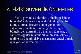 A- FİZİKİ GÜVENLİK ÖNLEMLERİ
       Fiziki güvenlik önlemleri , binaların içinde
   bulunduğu alanı kapsayacak şekilde güvenlik
   altına alınmak isteyen alanın güvenliğini
   sağlamak , bu alanı fiziki engellerle diğer
   bölgelerden ayırmak , bu alanlara tüm araç ,
   şahıs ve eşyaların taranarak alınmasını etmek ,
   tehlikenin önemli kişiye ulaşmasına engel olmak
   için yapılan düzenlerdir.

                                                           97
YUCEL SULUOVA EMNIYET MÜDÜRÜ                          24/09/12
 