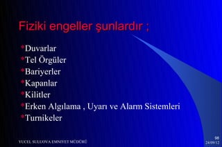 Fiziki engeller şunlardır ;
*Duvarlar
*Tel Örgüler
*Bariyerler
*Kapanlar
*Kilitler
*Erken Algılama , Uyarı ve Alarm Sistemleri
*Turnikeler

                                                   98
YUCEL SULUOVA EMNIYET MÜDÜRÜ                  24/09/12
 